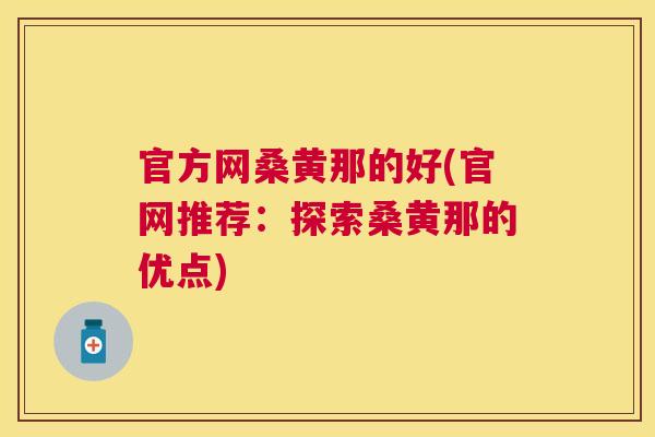 官方网桑黄那的好(官网推荐:探索桑黄那的优点) 官方网桑黄那的好(官网推荐:探索桑黄那的优点)