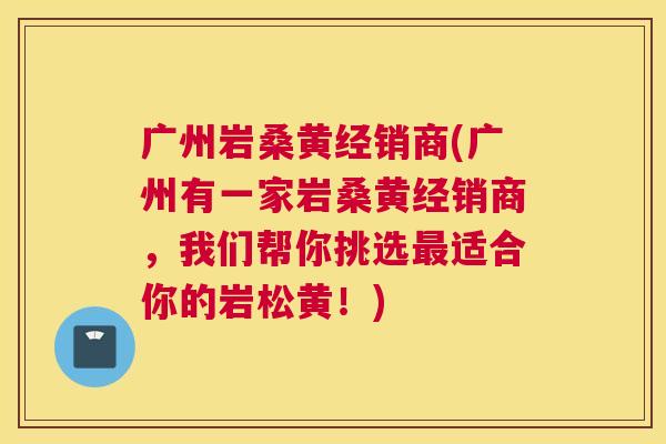 广州岩桑黄经销商(广州有一家岩桑黄经销商,我们帮你挑选适合你的岩松黄!) 广州岩桑黄经销商(广州有一家岩桑黄经销商,我们帮你挑选适合你的岩松黄!)