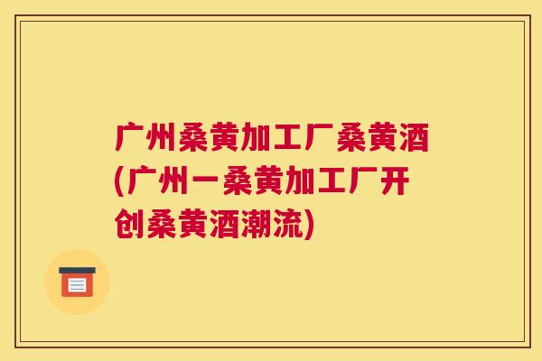 广州桑黄加工厂桑黄酒(广州一桑黄加工厂开创桑黄酒潮流) 广州桑黄加工厂桑黄酒(广州一桑黄加工厂开创桑黄酒潮流)
