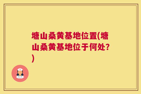 塘山桑黄基地位置(塘山桑黄基地位于何处？)