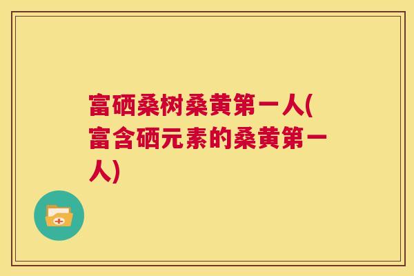 富硒桑树桑黄第一人(富含硒元素的桑黄第一人) 富硒桑树桑黄第一人(富含硒元素的桑黄第一人)