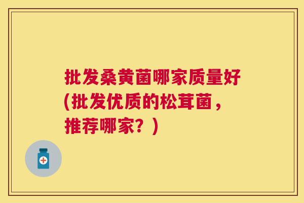 批发桑黄菌哪家质量好(批发优质的松茸菌,推荐哪家?) 批发桑黄菌哪家质量好(批发优质的松茸菌,推荐哪家?)