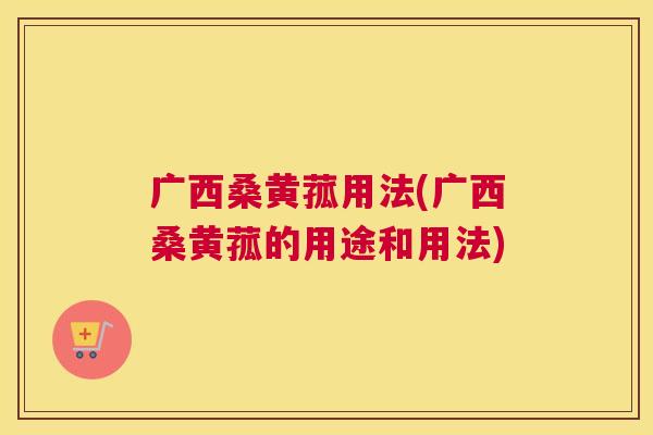 广西桑黄菰用法(广西桑黄菰的用途和用法) 广西桑黄菰用法(广西桑黄菰的用途和用法)