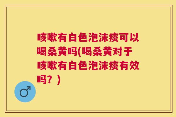 有白色泡沫痰可以喝桑黄吗(喝桑黄对于有白色泡沫痰有效吗?) 有白色泡沫痰可以喝桑黄吗(喝桑黄对于有白色泡沫痰有效吗?)