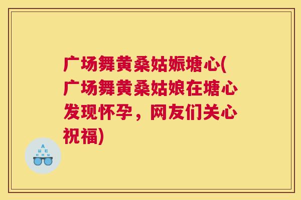 广场舞黄桑姑娠塘心(广场舞黄桑姑娘在塘心发现怀孕,网友们关心祝福) 广场舞黄桑姑娠塘心(广场舞黄桑姑娘在塘心发现怀孕,网友们关心祝福)