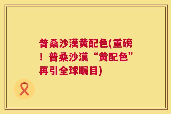普桑沙漠黄配色(重磅！普桑沙漠“黄配色”再引全球瞩目)
