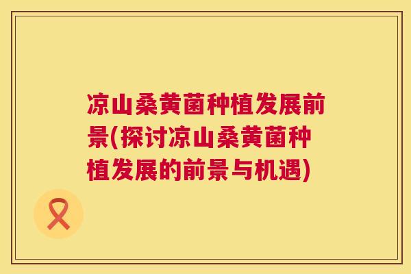 凉山桑黄菌种植发展前景(探讨凉山桑黄菌种植发展的前景与机遇) 凉山桑黄菌种植发展前景(探讨凉山桑黄菌种植发展的前景与机遇)