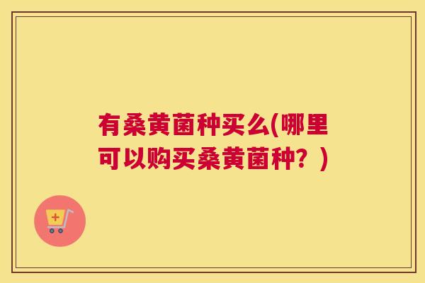 有桑黄菌种买么(哪里可以购买桑黄菌种?) 有桑黄菌种买么(哪里可以购买桑黄菌种?)