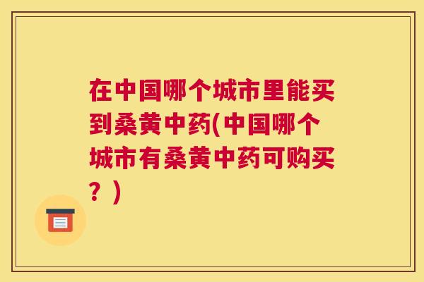在中国哪个城市里能买到桑黄(中国哪个城市有桑黄可购买?) 在中国哪个城市里能买到桑黄(中国哪个城市有桑黄可购买?)