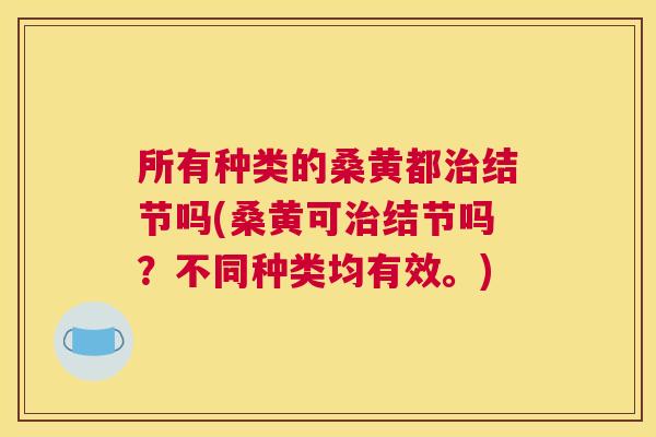 所有种类的桑黄都结节吗(桑黄可结节吗?不同种类均有效。) 所有种类的桑黄都结节吗(桑黄可结节吗?不同种类均有效。)