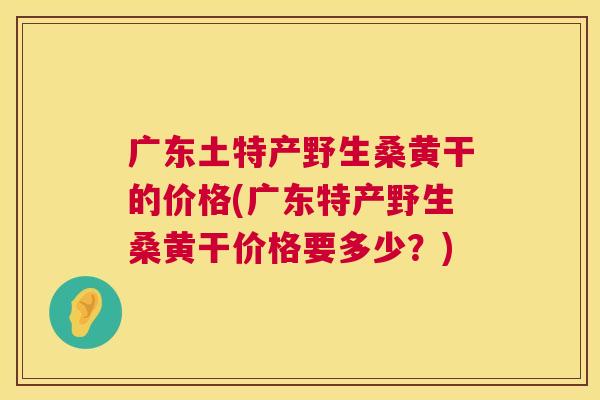 广东土特产野生桑黄干的价格(广东特产野生桑黄干价格要多少?) 广东土特产野生桑黄干的价格(广东特产野生桑黄干价格要多少?)