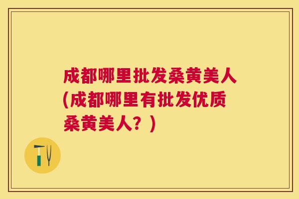 成都哪里批发桑黄美人(成都哪里有批发优质桑黄美人?) 成都哪里批发桑黄美人(成都哪里有批发优质桑黄美人?)
