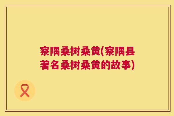 察隅桑树桑黄(察隅县著名桑树桑黄的故事) 察隅桑树桑黄(察隅县著名桑树桑黄的故事)