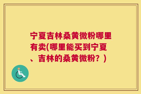 宁夏吉林桑黄微粉哪里有卖(哪里能买到宁夏、吉林的桑黄微粉?) 宁夏吉林桑黄微粉哪里有卖(哪里能买到宁夏、吉林的桑黄微粉?)