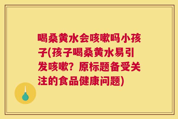 喝桑黄水会吗小孩子(孩子喝桑黄水易引发?原标题备受关注的食品健康问题) 喝桑黄水会吗小孩子(孩子喝桑黄水易引发?原标题备受关注的食品健康问题)