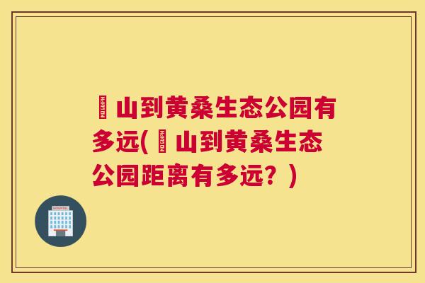 崀山到黄桑生态公园有多远(崀山到黄桑生态公园距离有多远?) 崀山到黄桑生态公园有多远(崀山到黄桑生态公园距离有多远?)