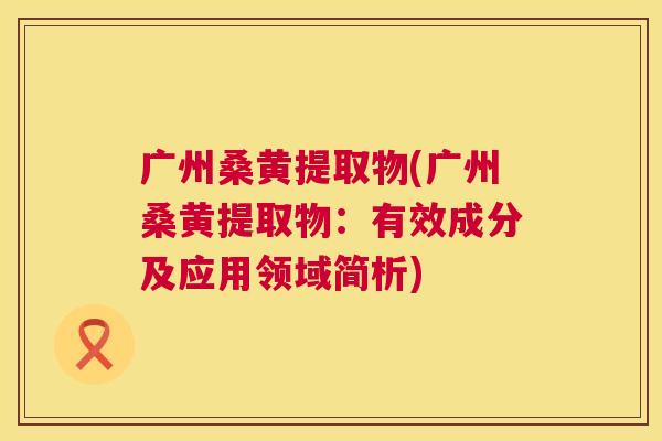广州桑黄提取物(广州桑黄提取物:有效成分及应用领域简析) 广州桑黄提取物(广州桑黄提取物:有效成分及应用领域简析)