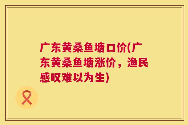 广东黄桑鱼塘口价(广东黄桑鱼塘涨价,渔民感叹难以为生) 广东黄桑鱼塘口价(广东黄桑鱼塘涨价,渔民感叹难以为生)