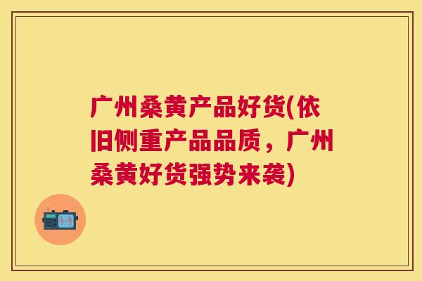 广州桑黄产品好货(依旧侧重产品品质,广州桑黄好货强势来袭) 广州桑黄产品好货(依旧侧重产品品质,广州桑黄好货强势来袭)