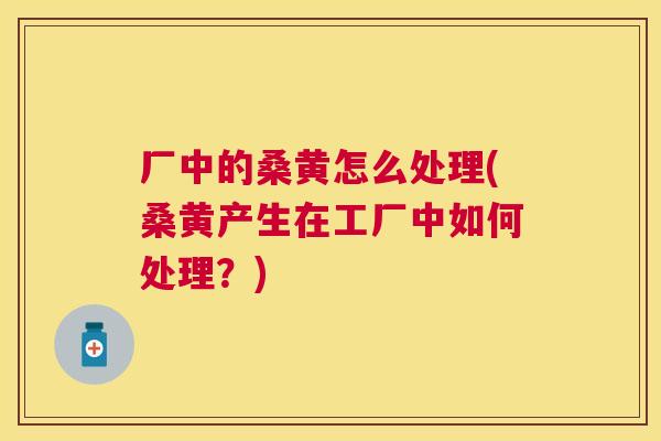 厂中的桑黄怎么处理(桑黄产生在工厂中如何处理?) 厂中的桑黄怎么处理(桑黄产生在工厂中如何处理?)
