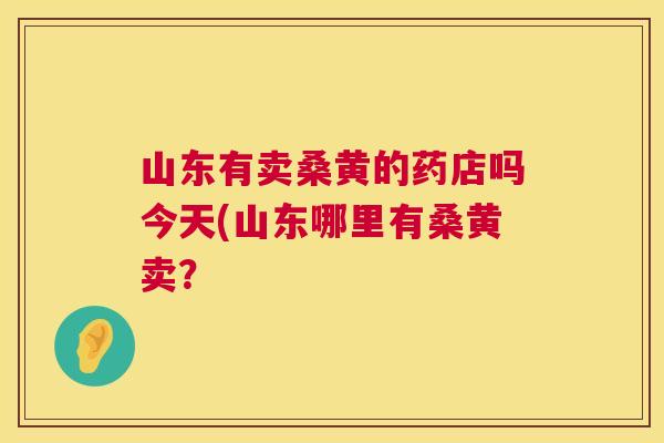 山东有卖桑黄的药店吗今天(山东哪里有桑黄卖? 山东有卖桑黄的药店吗今天(山东哪里有桑黄卖?