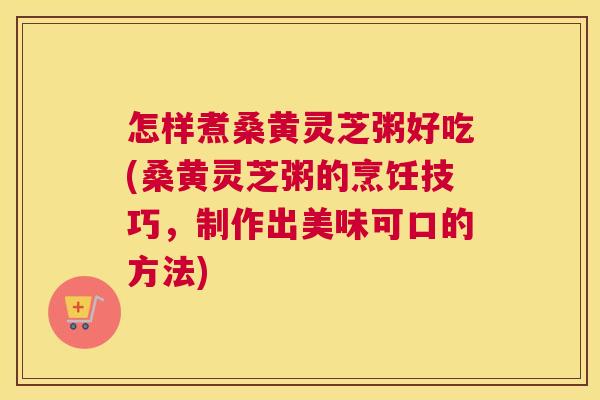 怎样煮桑黄灵芝粥好吃(桑黄灵芝粥的烹饪技巧,制作出美味可口的方法) 怎样煮桑黄灵芝粥好吃(桑黄灵芝粥的烹饪技巧,制作出美味可口的方法)