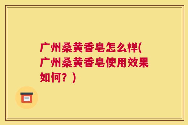 广州桑黄香皂怎么样(广州桑黄香皂使用效果如何?) 广州桑黄香皂怎么样(广州桑黄香皂使用效果如何?)
