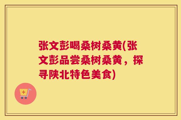 张文彭喝桑树桑黄(张文彭品尝桑树桑黄,探寻陕北特色美食) 张文彭喝桑树桑黄(张文彭品尝桑树桑黄,探寻陕北特色美食)