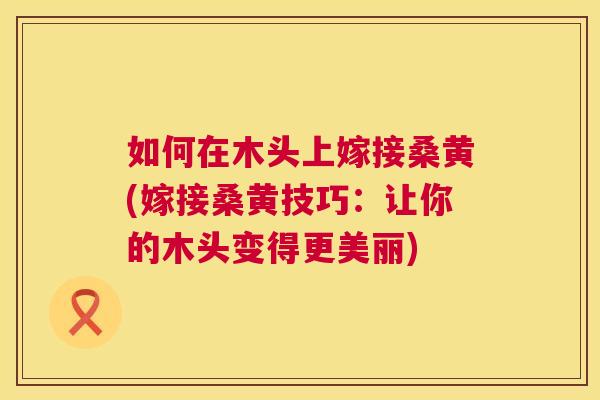 如何在木头上嫁接桑黄(嫁接桑黄技巧:让你的木头变得更美丽) 如何在木头上嫁接桑黄(嫁接桑黄技巧:让你的木头变得更美丽)