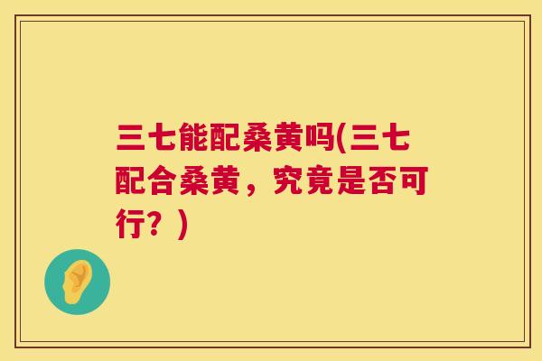三七能配桑黄吗(三七配合桑黄,究竟是否可行?) 三七能配桑黄吗(三七配合桑黄,究竟是否可行?)