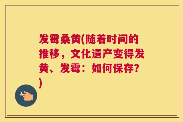 发霉桑黄(随着时间的推移,文化遗产变得发黄、发霉:如何保存?) 发霉桑黄(随着时间的推移,文化遗产变得发黄、发霉:如何保存?)