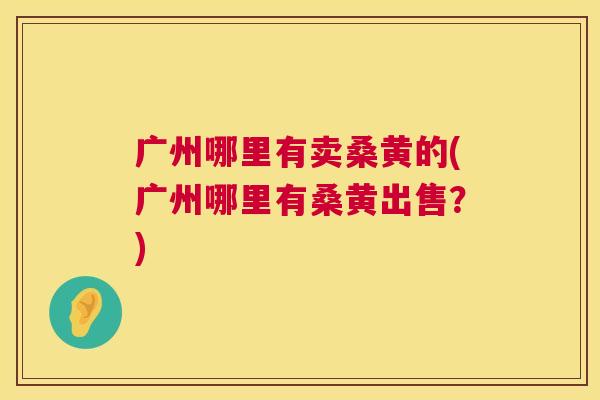 广州哪里有卖桑黄的(广州哪里有桑黄出售?) 广州哪里有卖桑黄的(广州哪里有桑黄出售?)