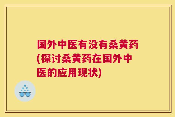 国外中医有没有桑黄药(探讨桑黄药在国外中医的应用现状) 国外中医有没有桑黄药(探讨桑黄药在国外中医的应用现状)