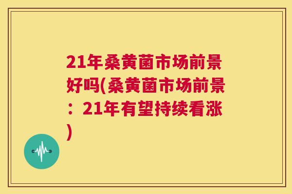 21年桑黄菌市场前景好吗(桑黄菌市场前景:21年有望持续看涨) 21年桑黄菌市场前景好吗(桑黄菌市场前景:21年有望持续看涨)