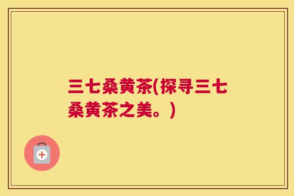 三七桑黄茶(探寻三七桑黄茶之美。) 三七桑黄茶(探寻三七桑黄茶之美。)
