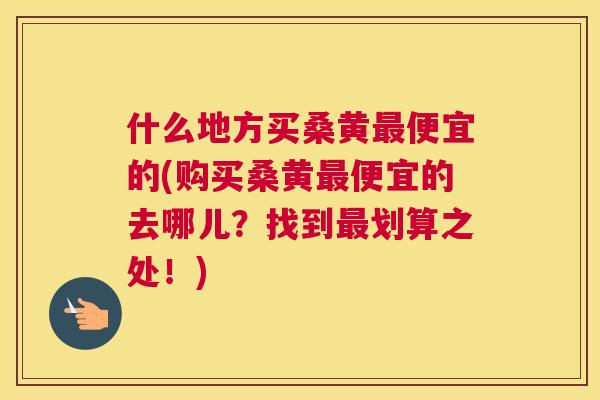 什么地方买桑黄便宜的(购买桑黄便宜的去哪儿?找到划算之处!) 什么地方买桑黄便宜的(购买桑黄便宜的去哪儿?找到划算之处!)