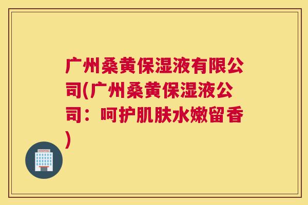广州桑黄保湿液有限公司(广州桑黄保湿液公司:呵护水嫩留香) 广州桑黄保湿液有限公司(广州桑黄保湿液公司:呵护水嫩留香)