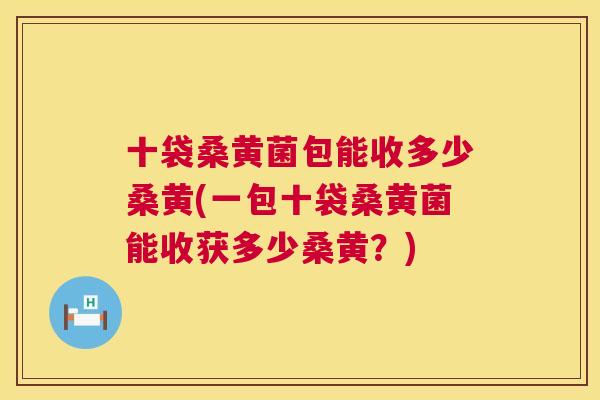 十袋桑黄菌包能收多少桑黄(一包十袋桑黄菌能收获多少桑黄?) 十袋桑黄菌包能收多少桑黄(一包十袋桑黄菌能收获多少桑黄?)
