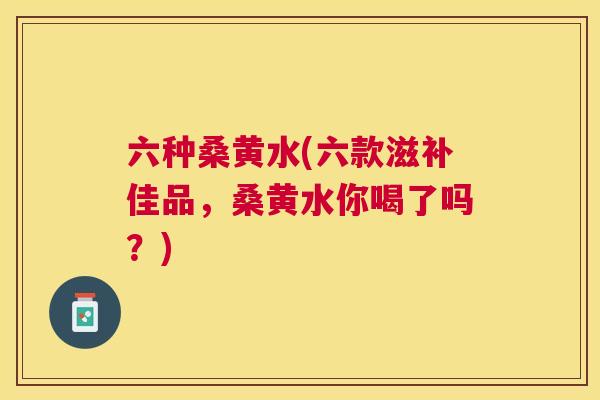 六种桑黄水(六款滋补佳品,桑黄水你喝了吗?) 六种桑黄水(六款滋补佳品,桑黄水你喝了吗?)