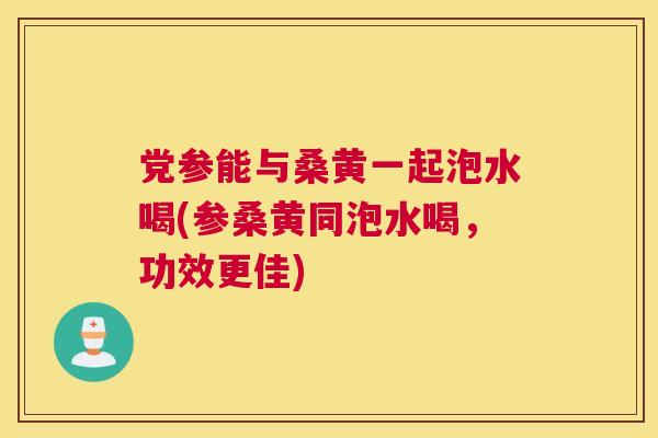 党参能与桑黄一起泡水喝(参桑黄同泡水喝,功效更佳) 党参能与桑黄一起泡水喝(参桑黄同泡水喝,功效更佳)