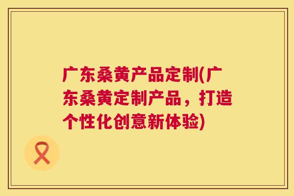 广东桑黄产品定制(广东桑黄定制产品,打造个性化创意新体验) 广东桑黄产品定制(广东桑黄定制产品,打造个性化创意新体验)