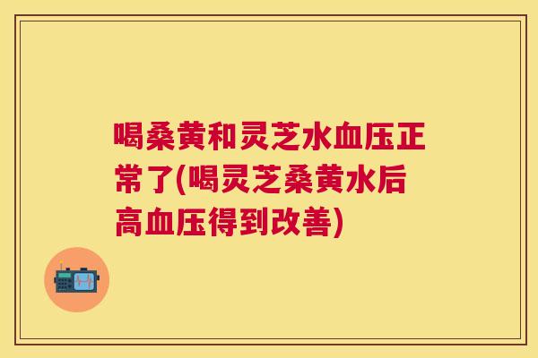 喝桑黄和灵芝水正常了(喝灵芝桑黄水后高得到改善) 喝桑黄和灵芝水正常了(喝灵芝桑黄水后高得到改善)