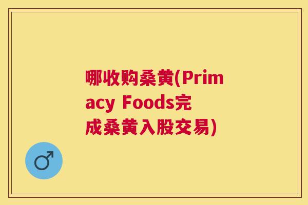 哪收购桑黄(Primacy Foods完成桑黄入股交易) 哪收购桑黄(Primacy Foods完成桑黄入股交易)