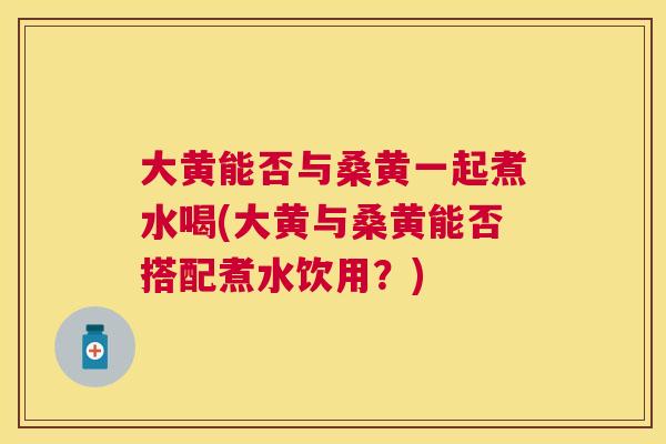 大黄能否与桑黄一起煮水喝(大黄与桑黄能否搭配煮水饮用?) 大黄能否与桑黄一起煮水喝(大黄与桑黄能否搭配煮水饮用?)