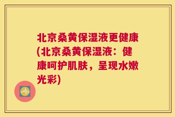 北京桑黄保湿液更健康(北京桑黄保湿液:健康呵护,呈现水嫩光彩) 北京桑黄保湿液更健康(北京桑黄保湿液:健康呵护,呈现水嫩光彩)
