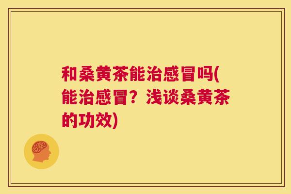 和桑黄茶能吗(能?浅谈桑黄茶的功效) 和桑黄茶能吗(能?浅谈桑黄茶的功效)