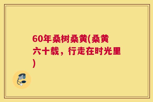 60年桑树桑黄(桑黄六十载,行走在时光里) 60年桑树桑黄(桑黄六十载,行走在时光里)
