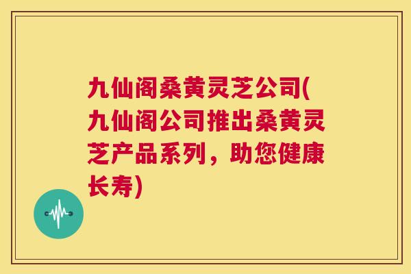 九仙阁桑黄灵芝公司(九仙阁公司推出桑黄灵芝产品系列,助您健康长寿) 九仙阁桑黄灵芝公司(九仙阁公司推出桑黄灵芝产品系列,助您健康长寿)
