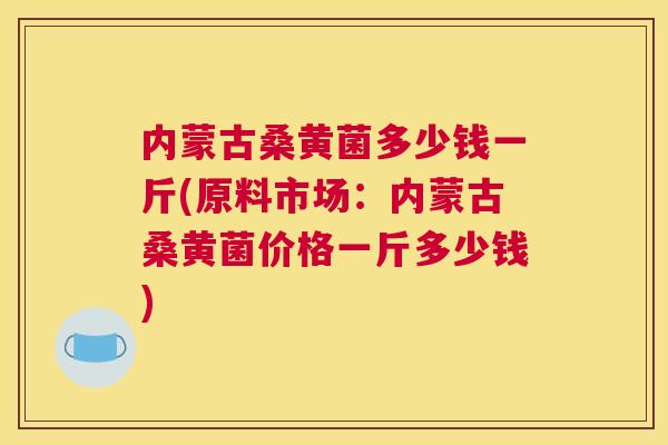内蒙古桑黄菌多少钱一斤(原料市场：内蒙古桑黄菌价格一斤多少钱)