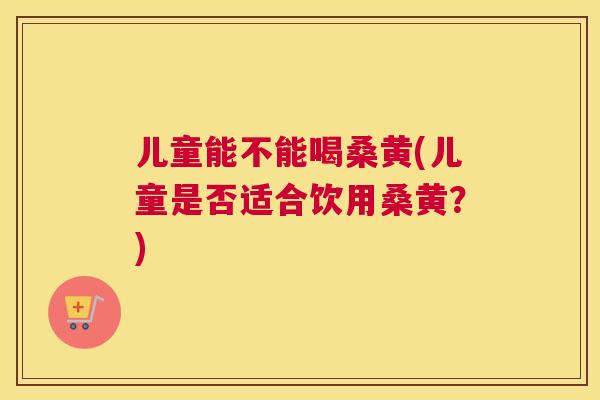 儿童能不能喝桑黄(儿童是否适合饮用桑黄?) 儿童能不能喝桑黄(儿童是否适合饮用桑黄?)